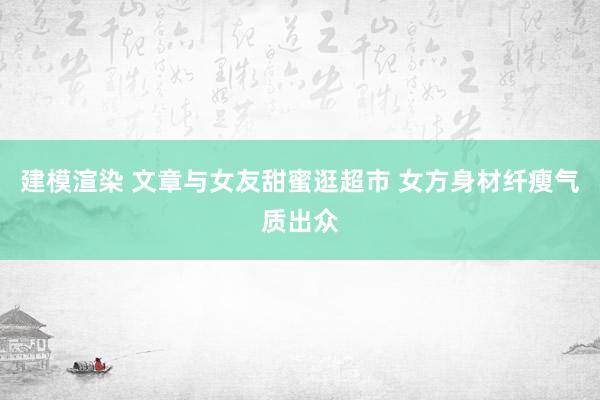 建模渲染 文章与女友甜蜜逛超市 女方身材纤瘦气质出众