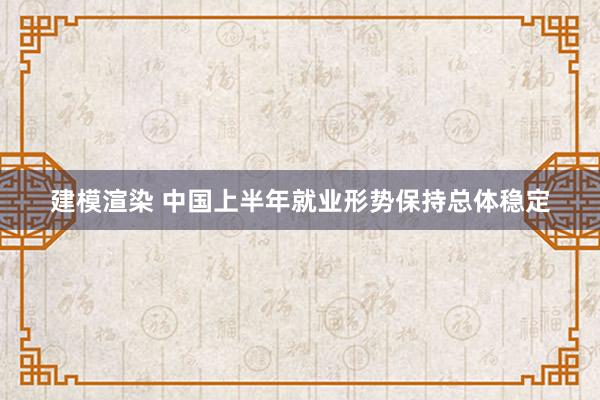 建模渲染 中国上半年就业形势保持总体稳定