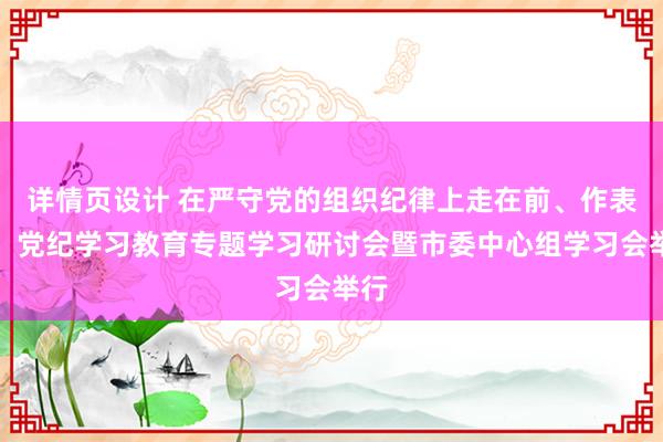 详情页设计 在严守党的组织纪律上走在前、作表率！党纪学习教育专题学习研讨会暨市委中心组学习会举行