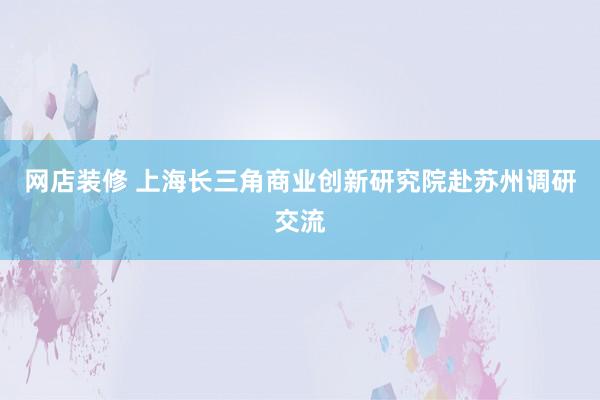 网店装修 上海长三角商业创新研究院赴苏州调研交流