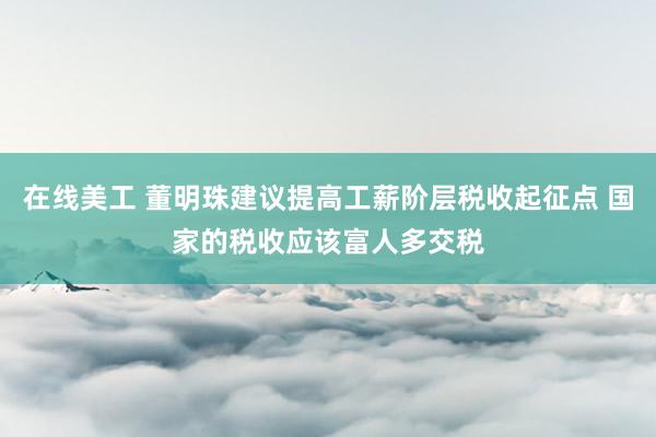 在线美工 董明珠建议提高工薪阶层税收起征点 国家的税收应该富人多交税