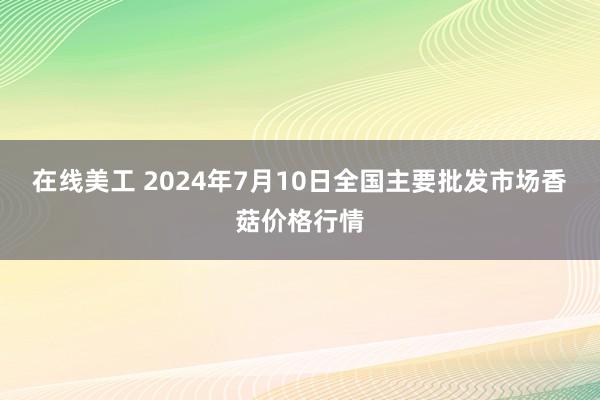 在线美工 2024年7月10日全国主要批发市场香菇价格行情