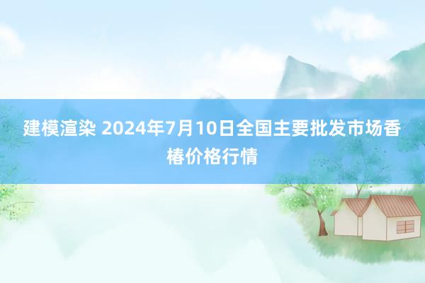 建模渲染 2024年7月10日全国主要批发市场香椿价格行情