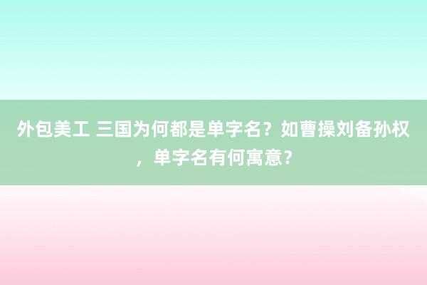 外包美工 三国为何都是单字名？如曹操刘备孙权，单字名有何寓意？