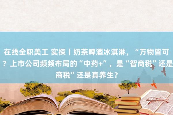 在线全职美工 实探丨奶茶啤酒冰淇淋，“万物皆可入中药”？上市公司频频布局的“中药+”，是“智商税”还是真养生？