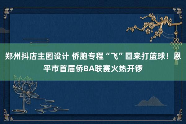 郑州抖店主图设计 侨胞专程“飞”回来打篮球！恩平市首届侨BA联赛火热开锣