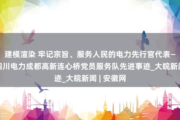 建模渲染 牢记宗旨、服务人民的电力先行官代表——记国网四川电力成都高新连心桥党员服务队先进事迹_大皖新闻 | 安徽网