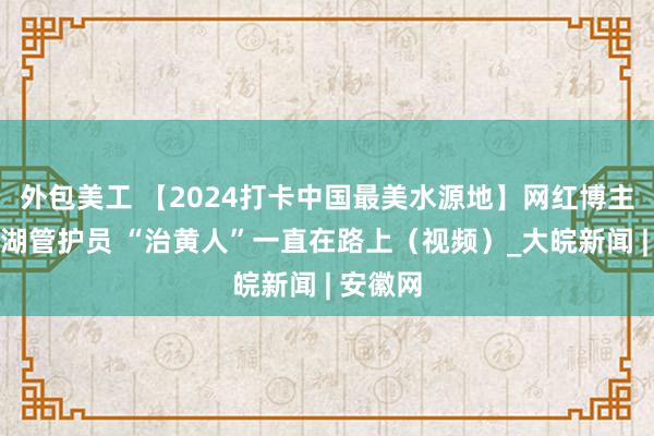 外包美工 【2024打卡中国最美水源地】网红博主当起河湖管护员 “治黄人”一直在路上（视频）_大皖新闻 | 安徽网