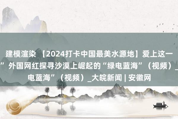 建模渲染 【2024打卡中国最美水源地】爱上这一望无际的“光伏海” 外国网红探寻沙漠上崛起的“绿电蓝海”（视频）_大皖新闻 | 安徽网