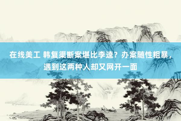 在线美工 韩复渠断案堪比李逵？办案随性粗暴，遇到这两种人却又网开一面