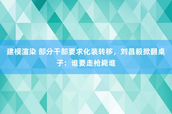 建模渲染 部分干部要求化装转移，刘昌毅掀翻桌子：谁要走枪毙谁