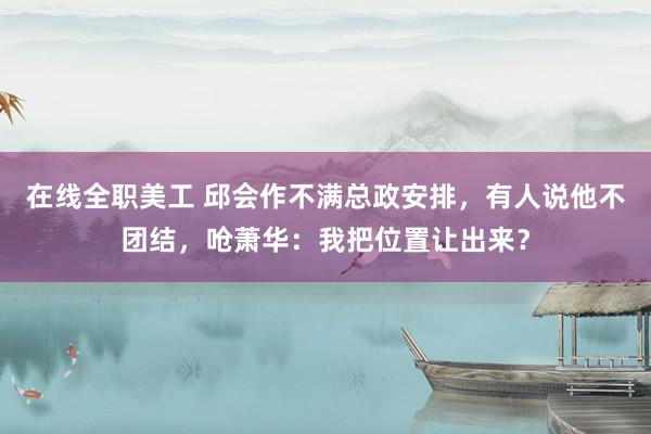 在线全职美工 邱会作不满总政安排，有人说他不团结，呛萧华：我把位置让出来？