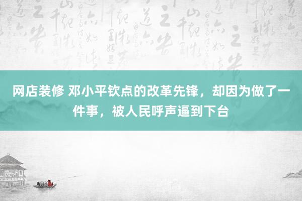 网店装修 邓小平钦点的改革先锋，却因为做了一件事，被人民呼声逼到下台