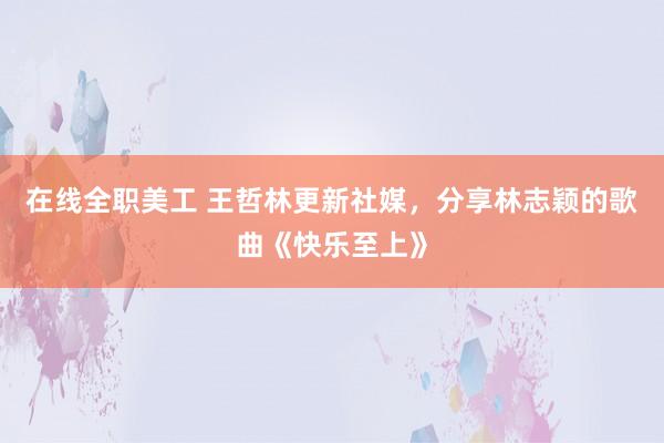 在线全职美工 王哲林更新社媒，分享林志颖的歌曲《快乐至上》