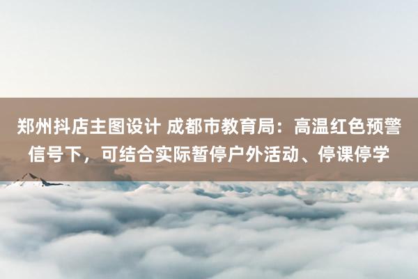 郑州抖店主图设计 成都市教育局：高温红色预警信号下，可结合实际暂停户外活动、停课停学